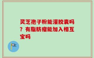 灵芝孢子粉能灌胶囊吗？有脂肪瘤能加入相互宝吗