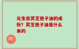 元生态灵芝孢子油的成份？灵芝孢子油是什么来的