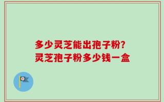 多少灵芝能出孢子粉？灵芝孢子粉多少钱一盒
