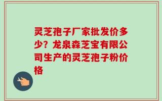 灵芝孢子厂家批发价多少？龙泉森芝宝有限公司生产的灵芝孢子粉价格