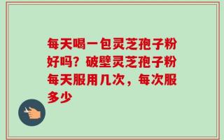 每天喝一包灵芝孢子粉好吗？破壁灵芝孢子粉每天服用几次，每次服多少