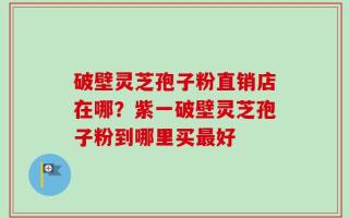 破壁灵芝孢子粉直销店在哪？紫一破壁灵芝孢子粉到哪里买最好