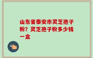 山东省泰安市灵芝孢子粉？灵芝孢子粉多少钱一盒