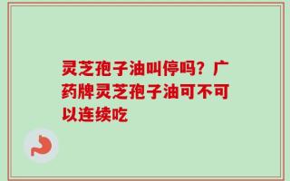 灵芝孢子油叫停吗？广药牌灵芝孢子油可不可以连续吃