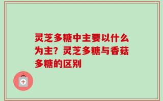 灵芝多糖中主要以什么为主？灵芝多糖与香菇多糖的区别
