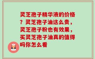 灵芝孢子精华液的价格？灵芝孢子油这么贵，灵芝孢子粉也有效果，买灵芝孢子油真的值得吗你怎么看