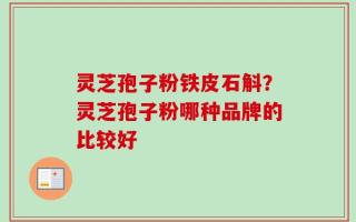 灵芝孢子粉铁皮石斛？灵芝孢子粉哪种品牌的比较好
