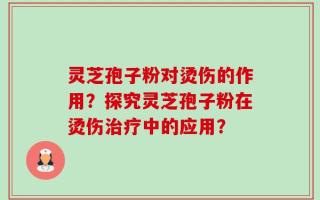 灵芝孢子粉对烫伤的作用？探究灵芝孢子粉在烫伤治疗中的应用？