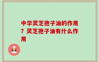 中华灵芝孢子油的作用？灵芝孢子油有什么作用