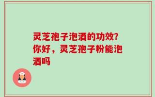 灵芝孢子泡酒的功效？你好，灵芝孢子粉能泡酒吗