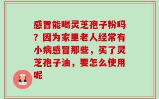 感冒能喝灵芝孢子粉吗？因为家里老人经常有小病感冒那些，买了灵芝孢子油，要怎么使用呢
