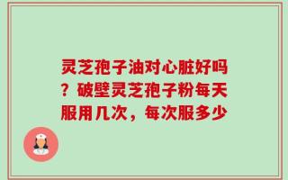 灵芝孢子油对心脏好吗？破壁灵芝孢子粉每天服用几次，每次服多少