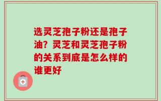 选灵芝孢子粉还是孢子油？灵芝和灵芝孢子粉的关系到底是怎么样的谁更好