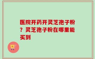 医院开药开灵芝孢子粉？灵芝孢子粉在哪里能买到
