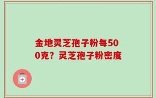 金地灵芝孢子粉每500克？灵芝孢子粉密度