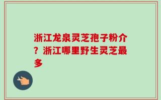 浙江龙泉灵芝孢子粉介？浙江哪里野生灵芝最多