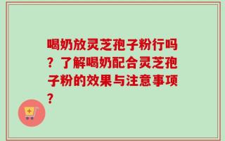 喝奶放灵芝孢子粉行吗？了解喝奶配合灵芝孢子粉的效果与注意事项？
