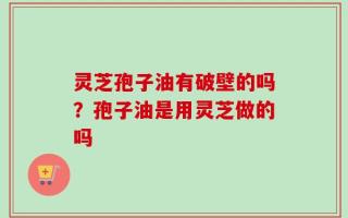 灵芝孢子油有破壁的吗？孢子油是用灵芝做的吗