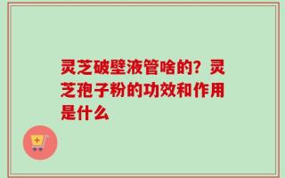 灵芝破壁液管啥的？灵芝孢子粉的功效和作用是什么