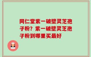 同仁堂紫一破壁灵芝孢子粉？紫一破壁灵芝孢子粉到哪里买最好