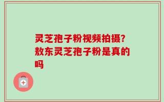 灵芝孢子粉视频拍摄？敖东灵芝孢子粉是真的吗