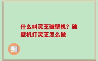 什么叫灵芝破壁机？破壁机打灵芝怎么做