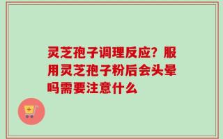 灵芝孢子调理反应？服用灵芝孢子粉后会头晕吗需要注意什么