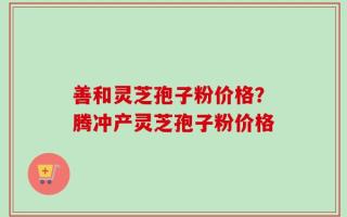 善和灵芝孢子粉价格？腾冲产灵芝孢子粉价格