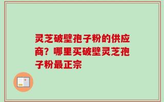 灵芝破壁孢子粉的供应商？哪里买破壁灵芝孢子粉最正宗