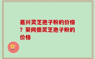 嘉兴灵芝孢子粉的价格？葵同德灵芝孢子粉的价格