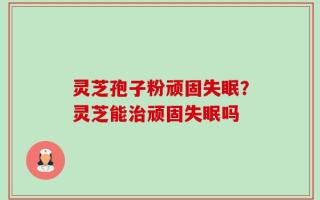 灵芝孢子粉顽固失眠？灵芝能治顽固失眠吗