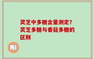 灵芝中多糖含量测定？灵芝多糖与香菇多糖的区别
