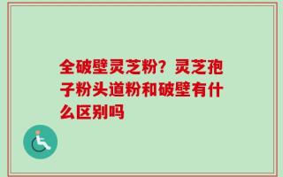 全破壁灵芝粉？灵芝孢子粉头道粉和破壁有什么区别吗