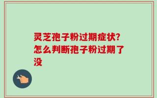 灵芝孢子粉过期症状？怎么判断孢子粉过期了没