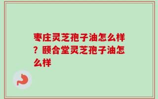 枣庄灵芝孢子油怎么样？颐合堂灵芝孢子油怎么样