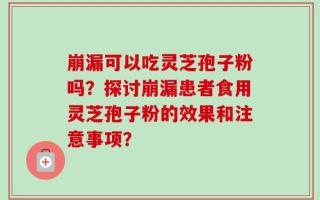 崩漏可以吃灵芝孢子粉吗？探讨崩漏患者食用灵芝孢子粉的效果和注意事项？