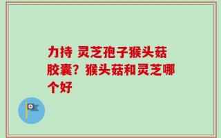 力持 灵芝孢子猴头菇胶囊？猴头菇和灵芝哪个好