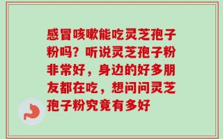感冒咳嗽能吃灵芝孢子粉吗？听说灵芝孢子粉非常好，身边的好多朋友都在吃，想问问灵芝孢子粉究竟有多好