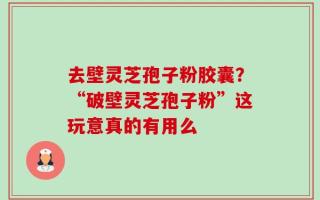 去壁灵芝孢子粉胶囊？“破壁灵芝孢子粉”这玩意真的有用么