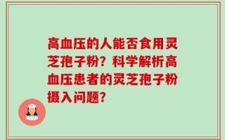 高血压的人能否食用灵芝孢子粉？科学解析高血压患者的灵芝孢子粉摄入问题？