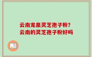 云南龙泉灵芝孢子粉？云南的灵芝孢子粉好吗