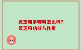 灵芝粗多糖粉怎么样？灵芝粉功效与作用