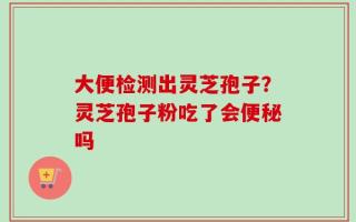 大便检测出灵芝孢子？灵芝孢子粉吃了会便秘吗