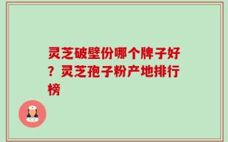 灵芝破壁份哪个牌子好？灵芝孢子粉产地排行榜