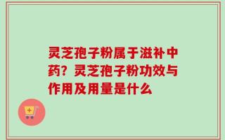 灵芝孢子粉属于滋补中药？灵芝孢子粉功效与作用及用量是什么