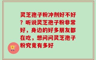 灵芝孢子粉冲剂好不好？听说灵芝孢子粉非常好，身边的好多朋友都在吃，想问问灵芝孢子粉究竟有多好