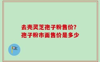 去壳灵芝孢子粉售价？孢子粉市面售价是多少