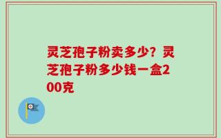 灵芝孢子粉卖多少？灵芝孢子粉多少钱一盒200克