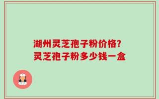 湖州灵芝孢子粉价格？灵芝孢子粉多少钱一盒