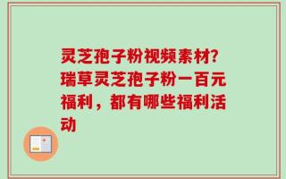 灵芝孢子粉视频素材？瑞草灵芝孢子粉一百元福利，都有哪些福利活动